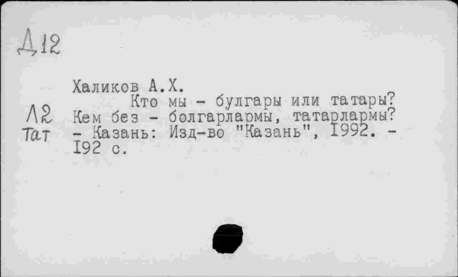 ﻿Д12
Халиков А.Х.
Кто мы - булгары или татары; /\с Кем без - болгарлармы, татарлармы? Тат - Казань: Изд-во "Казань", 1992. -192 с.